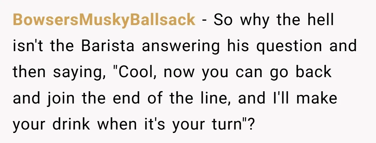 BowsersMuskyBallsack − So why the hell isn't the Barista answering his question and then saying, "Cool, now you can go back and join the end of the line, and I'll...