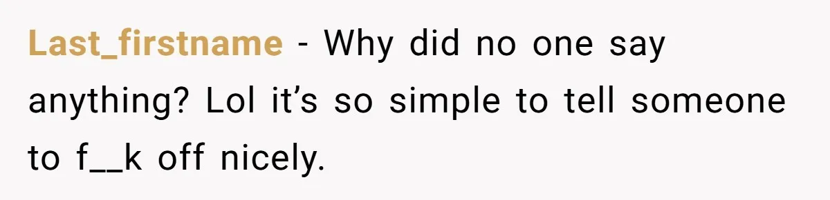 Last_firstname − Why did no one say anything? Lol it’s so simple to tell someone to f__k off nicely.
