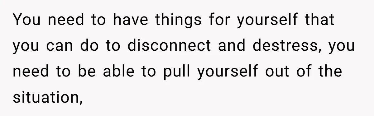 Father Calls Out Son’s Ugly Behavior, Husband Gets Mad About “Tone” In Front Of In-Laws You need to have things for yourself that you can do to disconnect and destress, you need to be able to pull yourself out of the situation,