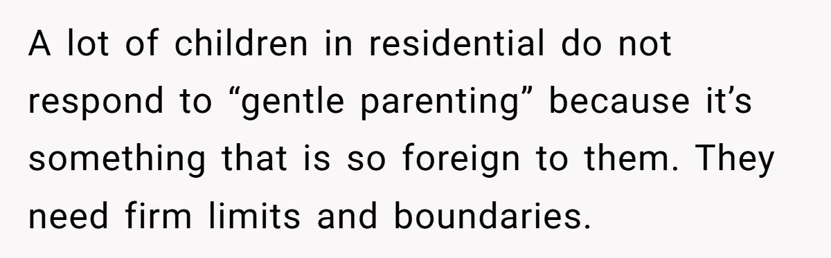 Father Calls Out Son’s Ugly Behavior, Husband Gets Mad About “Tone” In Front Of In-Laws A lot of children in residential do not respond to “gentle parenting” because it’s something that is so foreign to them. They need firm limits and boundaries.