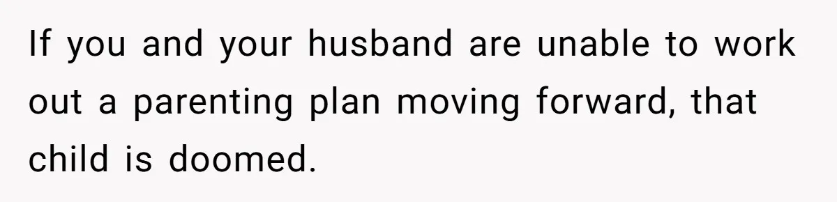 Father Calls Out Son’s Ugly Behavior, Husband Gets Mad About “Tone” In Front Of In-Laws If you and your husband are unable to work out a parenting plan moving forward, that child is doomed.