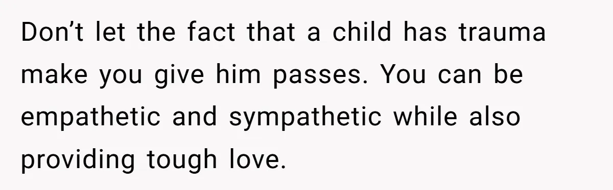 Father Calls Out Son’s Ugly Behavior, Husband Gets Mad About “Tone” In Front Of In-Laws Don’t let the fact that a child has trauma make you give him passes. You can be empathetic and sympathetic while also providing tough love.