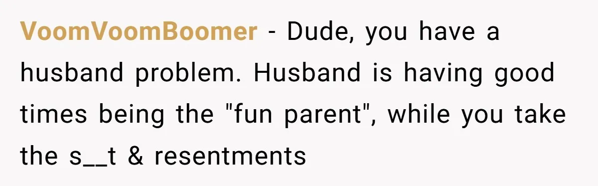 Father Calls Out Son’s Ugly Behavior, Husband Gets Mad About “Tone” In Front Of In-Laws VoomVoomBoomer − Dude, you have a husband problem. Husband is having good times being the "fun parent", while you take the s__t & resentments