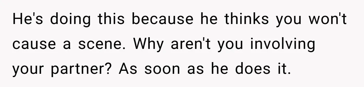 Father Calls Out Son’s Ugly Behavior, Husband Gets Mad About “Tone” In Front Of In-Laws He's doing this because he thinks you won't cause a scene. Why aren't you involving your partner? As soon as he does it.