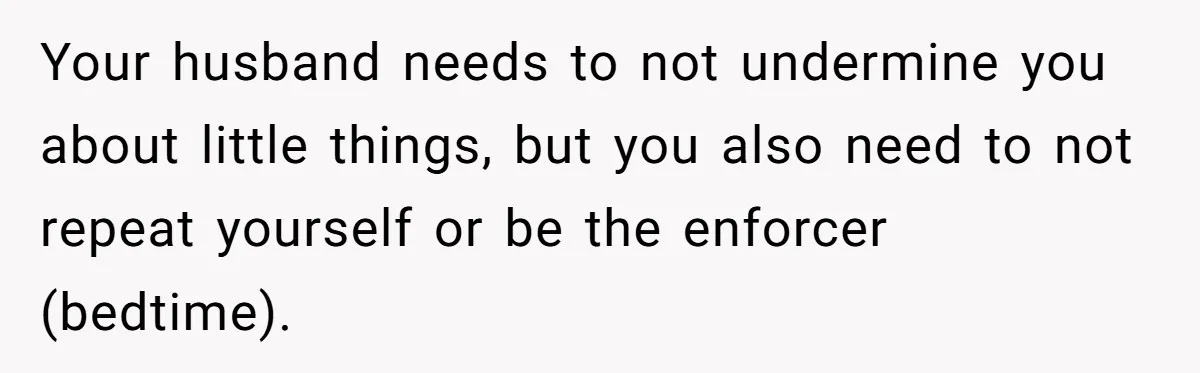 Father Calls Out Son’s Ugly Behavior, Husband Gets Mad About “Tone” In Front Of In-Laws Your husband needs to not undermine you about little things, but you also need to not repeat yourself or be the enforcer (bedtime).