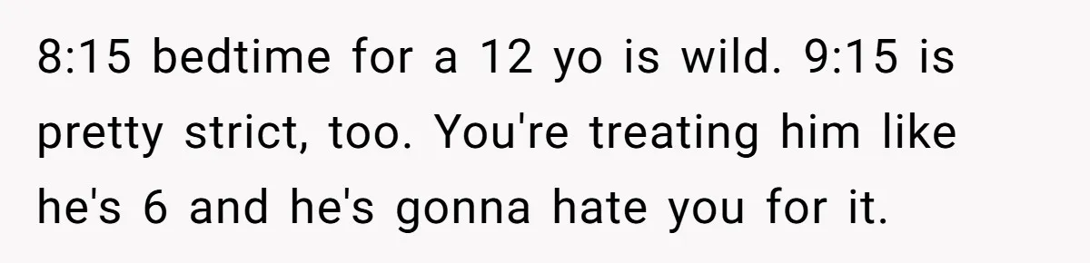Father Calls Out Son’s Ugly Behavior, Husband Gets Mad About “Tone” In Front Of In-Laws 8:15 bedtime for a 12 yo is wild. 9:15 is pretty strict, too. You're treating him like he's 6 and he's gonna hate you for it.