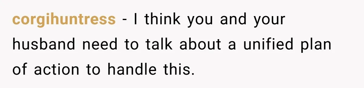 Father Calls Out Son’s Ugly Behavior, Husband Gets Mad About “Tone” In Front Of In-Laws corgihuntress − I think you and your husband need to talk about a unified plan of action to handle this.