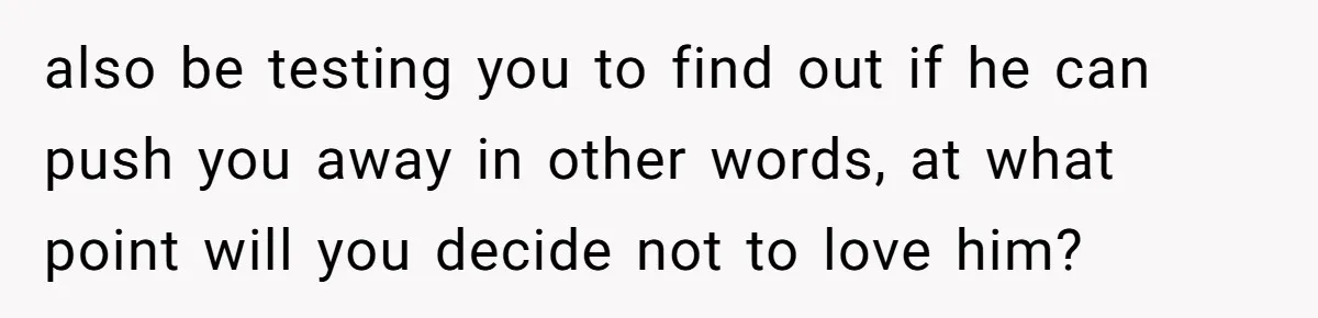 Father Calls Out Son’s Ugly Behavior, Husband Gets Mad About “Tone” In Front Of In-Laws also be testing you to find out if he can push you away in other words, at what point will you decide not to love him?