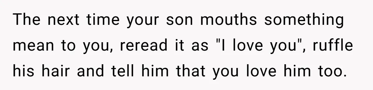 Father Calls Out Son’s Ugly Behavior, Husband Gets Mad About “Tone” In Front Of In-Laws The next time your son mouths something mean to you, reread it as "I love you", ruffle his hair and tell him that you love him too.