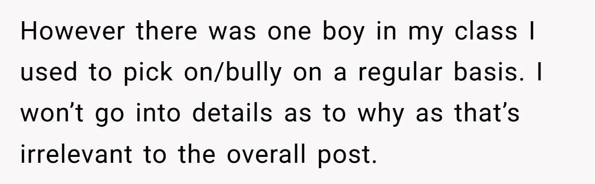 However there was one boy in my class I used to pick on/bully on a regular basis. I won’t go into details as to why as that’s irrelevant to the...