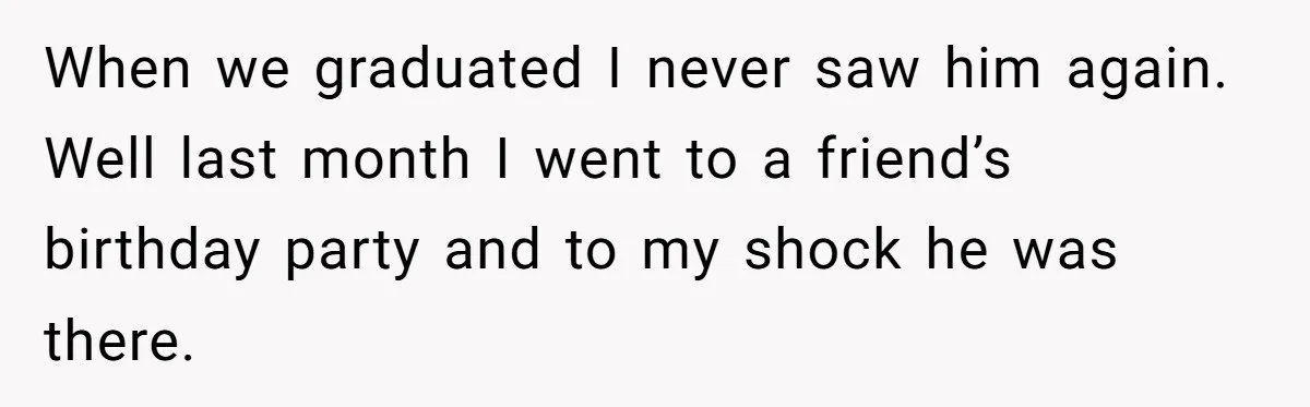 When we graduated I never saw him again. Well last month I went to a friend’s birthday party and to my shock he was there.