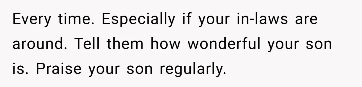 Father Calls Out Son’s Ugly Behavior, Husband Gets Mad About “Tone” In Front Of In-Laws Every time. Especially if your in-laws are around. Tell them how wonderful your son is. Praise your son regularly.