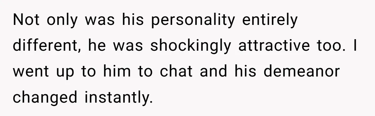 Not only was his personality entirely different, he was shockingly attractive too. I went up to him to chat and his demeanor changed instantly.