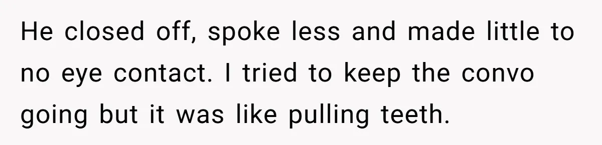 He closed off, spoke less and made little to no eye contact. I tried to keep the convo going but it was like pulling teeth.