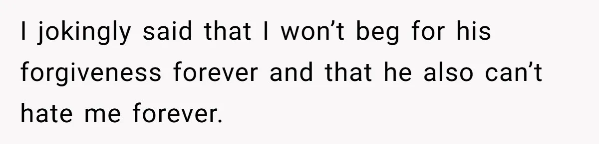 I jokingly said that I won’t beg for his forgiveness forever and that he also can’t hate me forever.