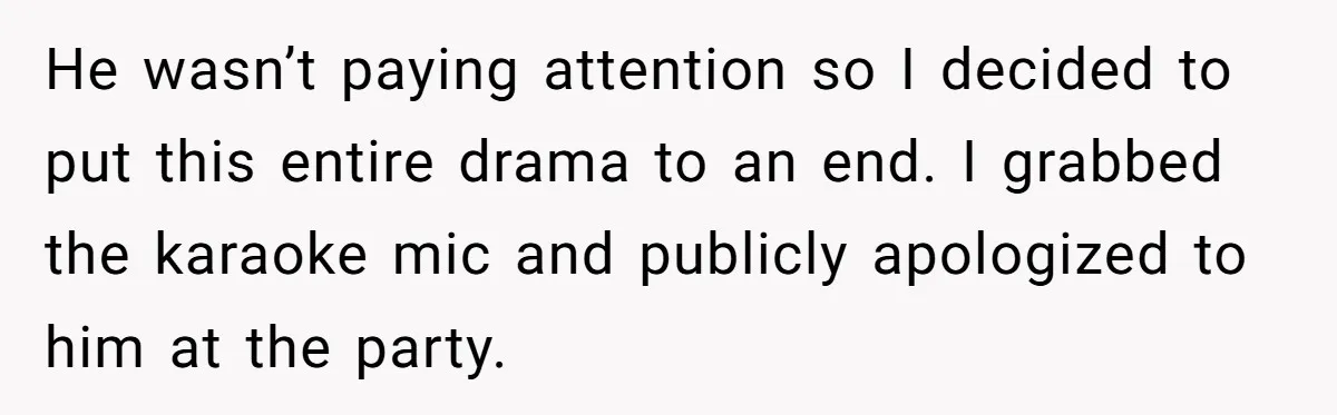 He wasn’t paying attention so I decided to put this entire drama to an end. I grabbed the karaoke mic and publicly apologized to him at the party.