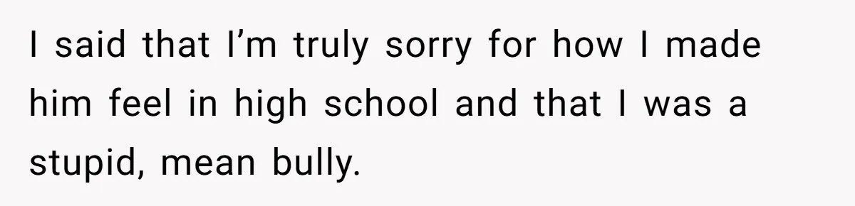 I said that I’m truly sorry for how I made him feel in high school and that I was a stupid, mean bully.