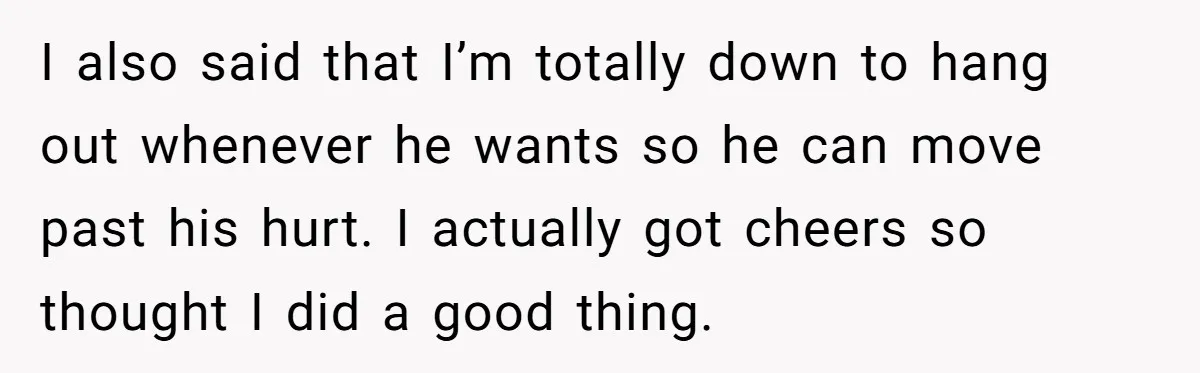 I also said that I’m totally down to hang out whenever he wants so he can move past his hurt. I actually got cheers so thought I did a good...