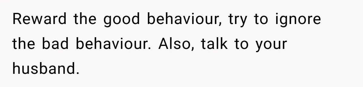 Father Calls Out Son’s Ugly Behavior, Husband Gets Mad About “Tone” In Front Of In-Laws Reward the good behaviour, try to ignore the bad behaviour. Also, talk to your husband.