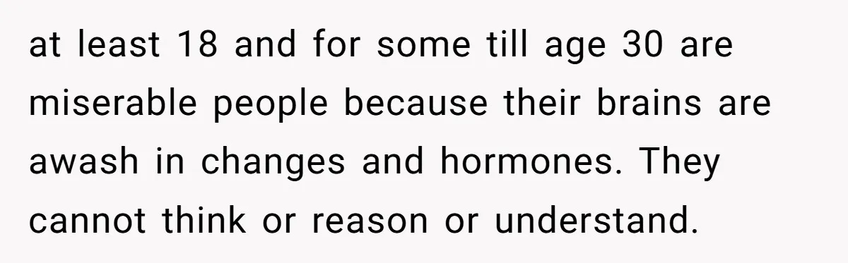 Father Calls Out Son’s Ugly Behavior, Husband Gets Mad About “Tone” In Front Of In-Laws at least 18 and for some till age 30 are miserable people because their brains are awash in changes and hormones. They cannot think or reason or understand.