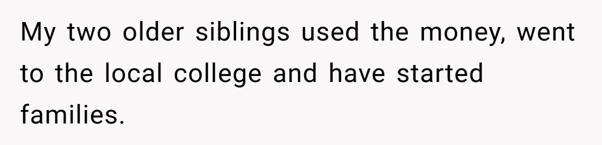 My two older siblings used the money, went to the local college and have started families.