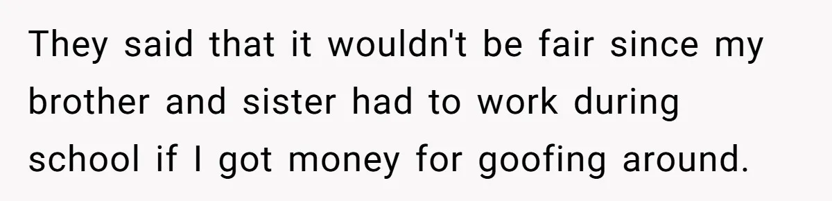 They said that it wouldn't be fair since my brother and sister had to work during school if I got money for goofing around.