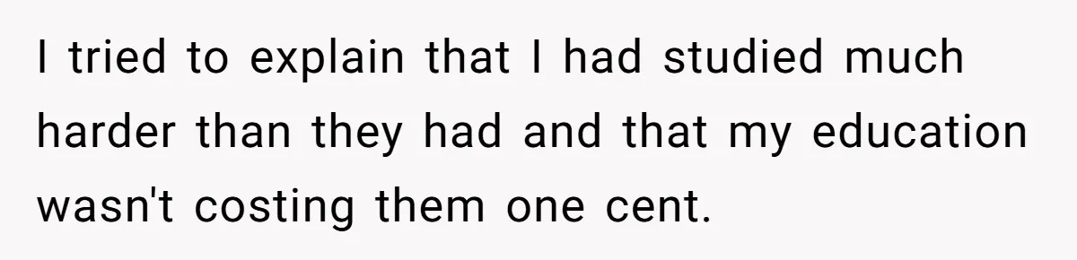I tried to explain that I had studied much harder than they had and that my education wasn't costing them one cent.