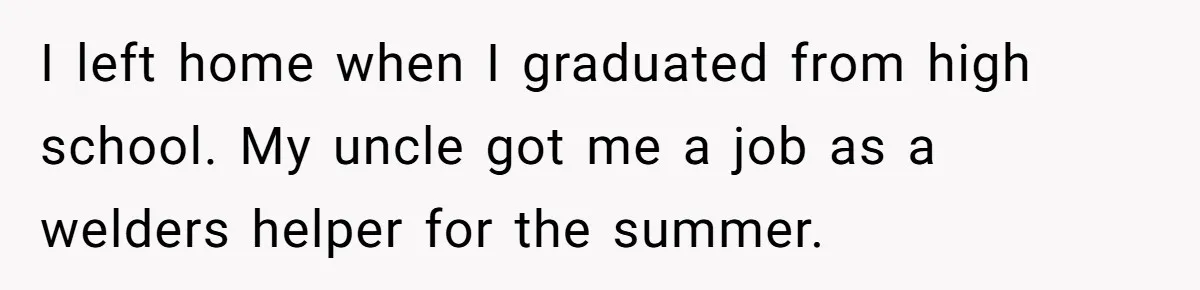 I left home when I graduated from high school. My uncle got me a job as a welders helper for the summer.