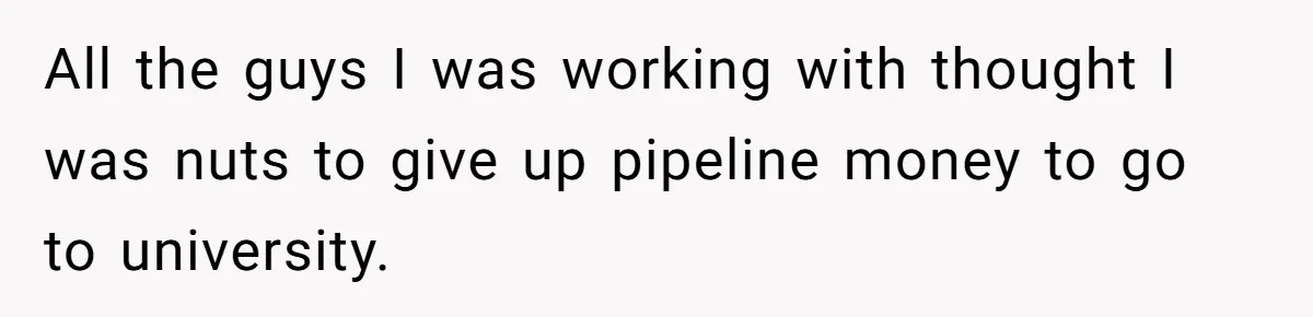 All the guys I was working with thought I was nuts to give up pipeline money to go to university.