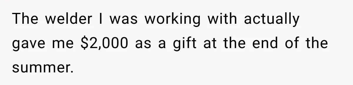 The welder I was working with actually gave me $2,000 as a gift at the end of the summer.