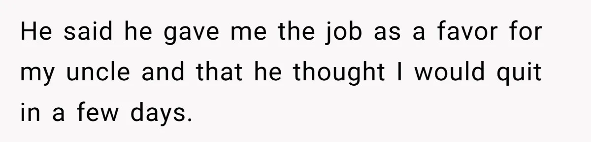 He said he gave me the job as a favor for my uncle and that he thought I would quit in a few days.