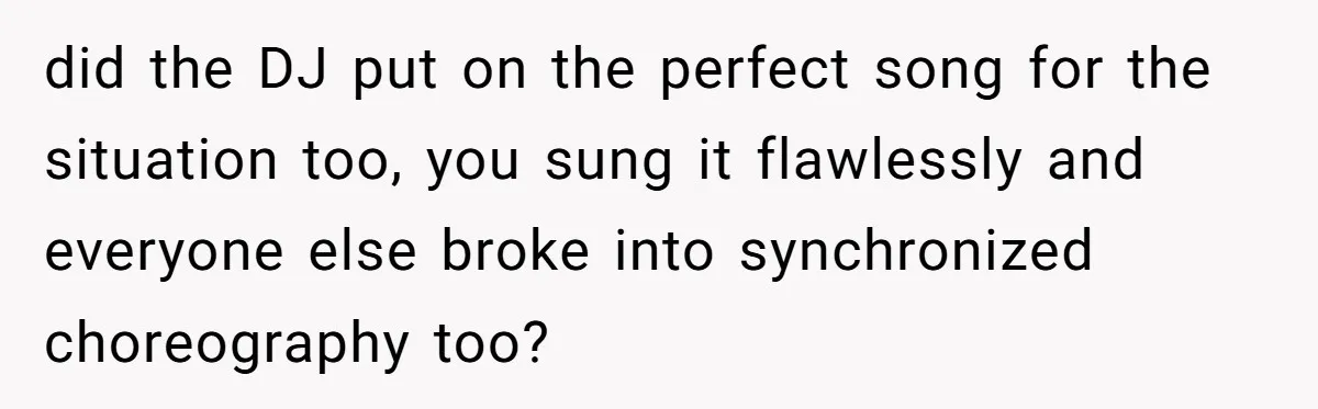 did the DJ put on the perfect song for the situation too, you sung it flawlessly and everyone else broke into synchronized choreography too?
