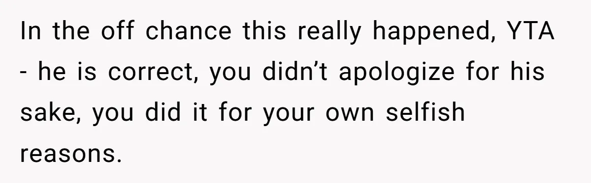 In the off chance this really happened, YTA - he is correct, you didn’t apologize for his sake, you did it for your own selfish reasons.
