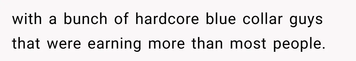 with a bunch of hardcore blue collar guys that were earning more than most people.