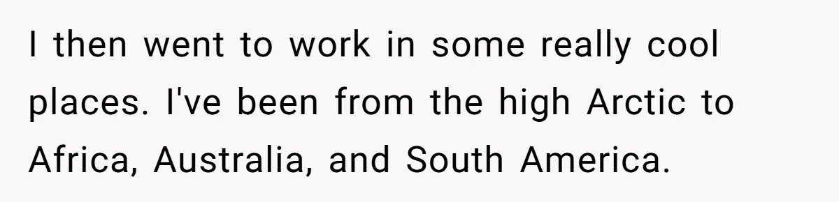 I then went to work in some really cool places. I've been from the high Arctic to Africa, Australia, and South America.