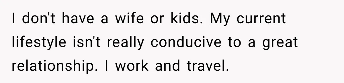 I don't have a wife or kids. My current lifestyle isn't really conducive to a great relationship. I work and travel.