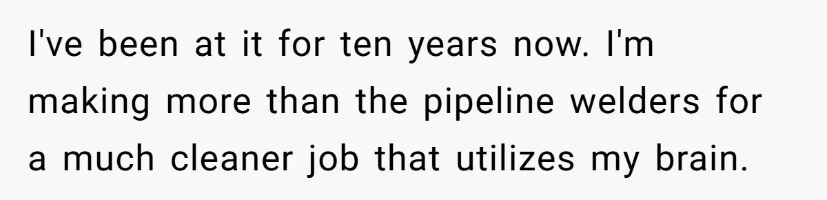 I've been at it for ten years now. I'm making more than the pipeline welders for a much cleaner job that utilizes my brain.