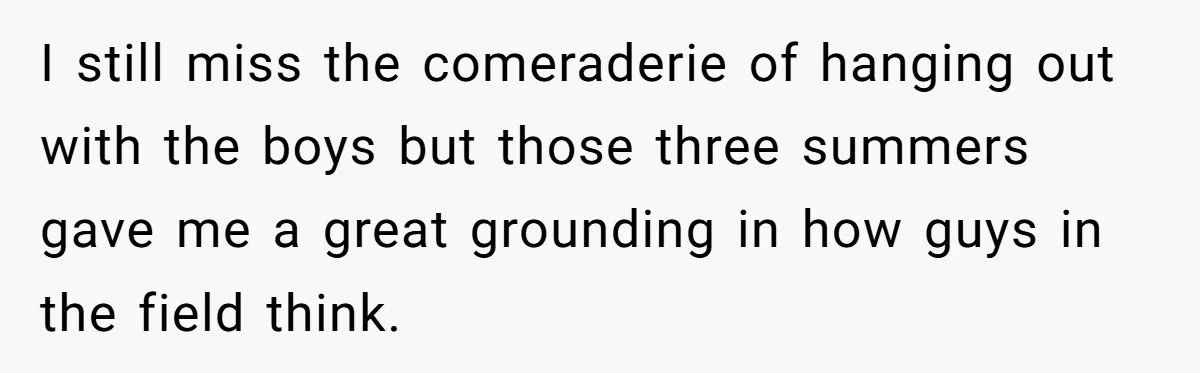 I still miss the comeraderie of hanging out with the boys but those three summers gave me a great grounding in how guys in the field think.