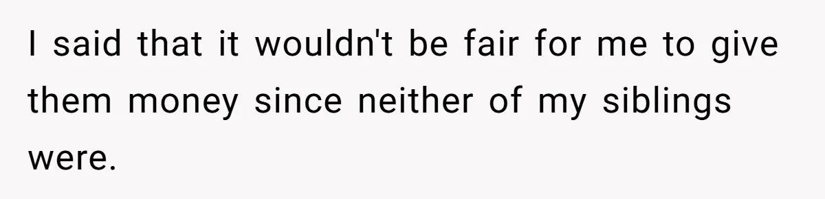 I said that it wouldn't be fair for me to give them money since neither of my siblings were.