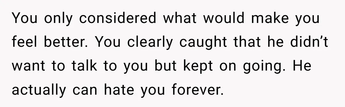 You only considered what would make you feel better. You clearly caught that he didn’t want to talk to you but kept on going. He actually can hate you forever.