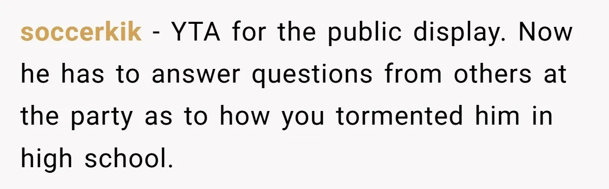 soccerkik − YTA for the public display. Now he has to answer questions from others at the party as to how you tormented him in high school.