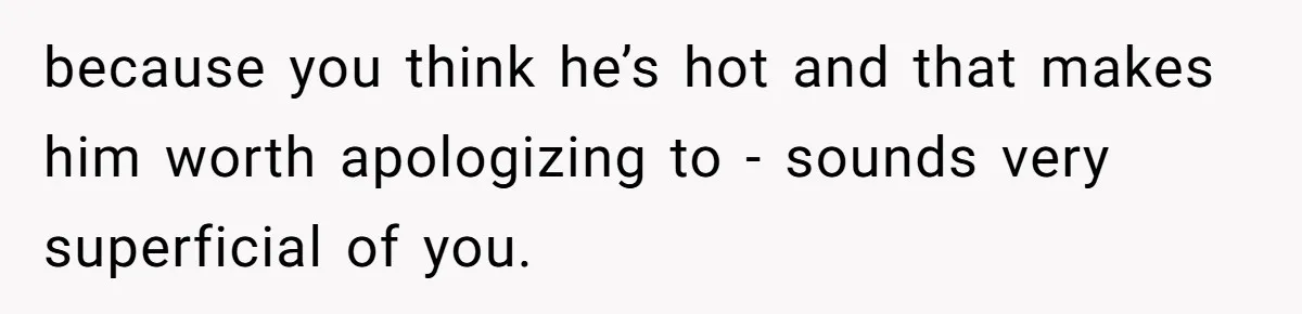 because you think he’s hot and that makes him worth apologizing to - sounds very superficial of you.
