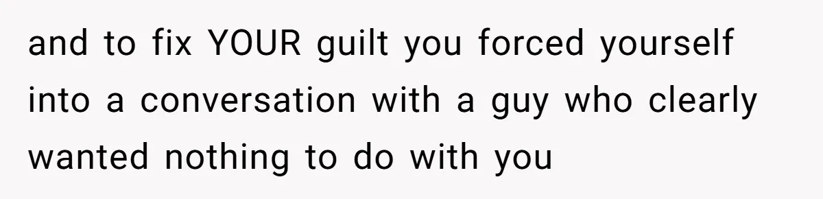 and to fix YOUR guilt you forced yourself into a conversation with a guy who clearly wanted nothing to do with you