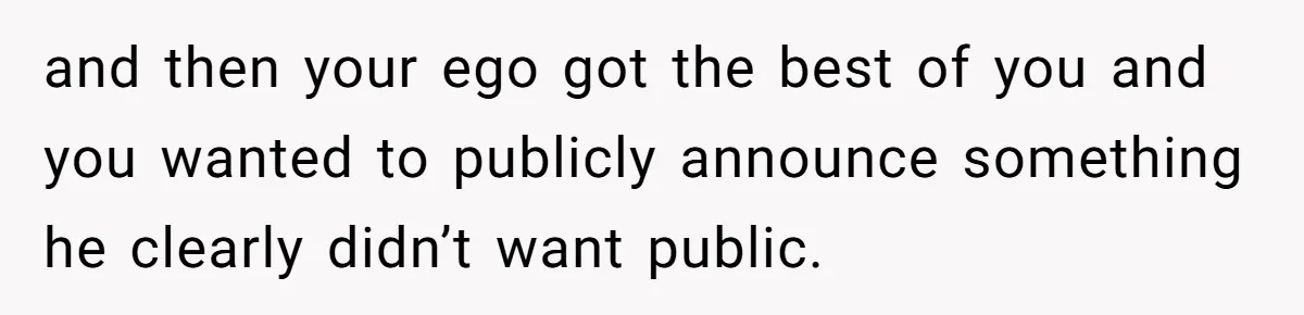 and then your ego got the best of you and you wanted to publicly announce something he clearly didn’t want public.