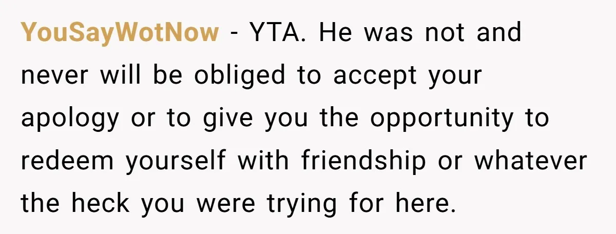 YouSayWotNow − YTA. He was not and never will be obliged to accept your apology or to give you the opportunity to redeem yourself with friendship or whatever the heck...