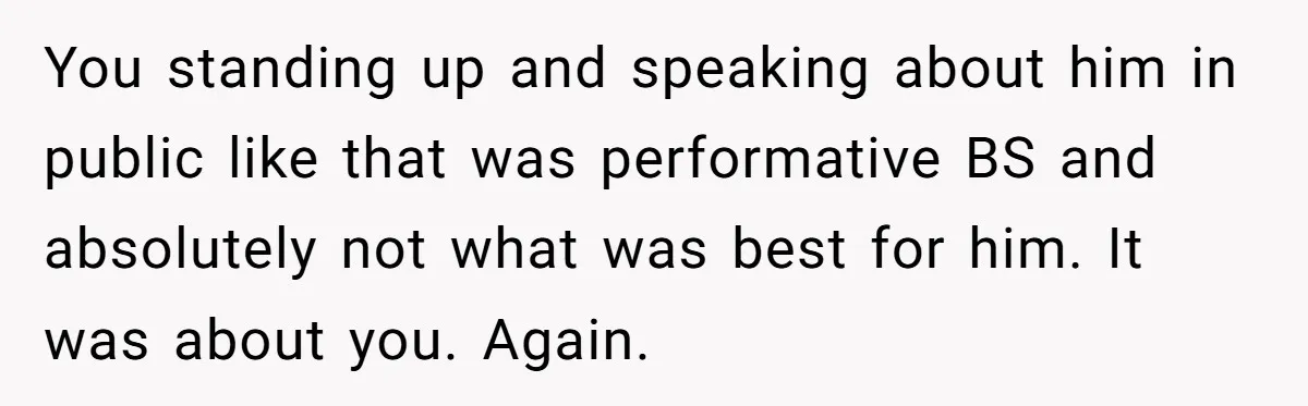 You standing up and speaking about him in public like that was performative BS and absolutely not what was best for him. It was about you. Again.