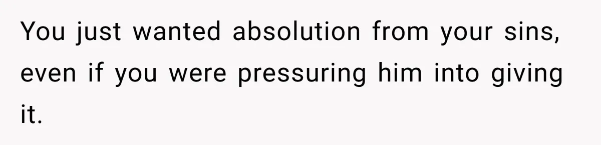 You just wanted absolution from your sins, even if you were pressuring him into giving it.