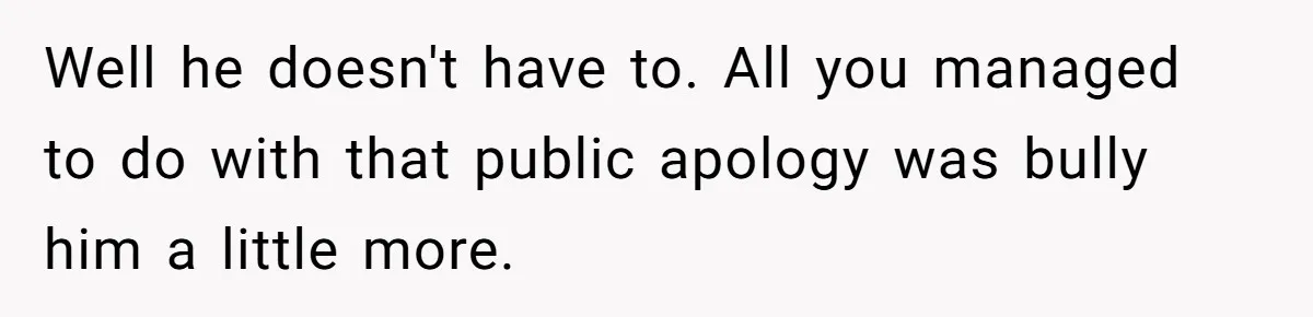 Well he doesn't have to. All you managed to do with that public apology was bully him a little more.