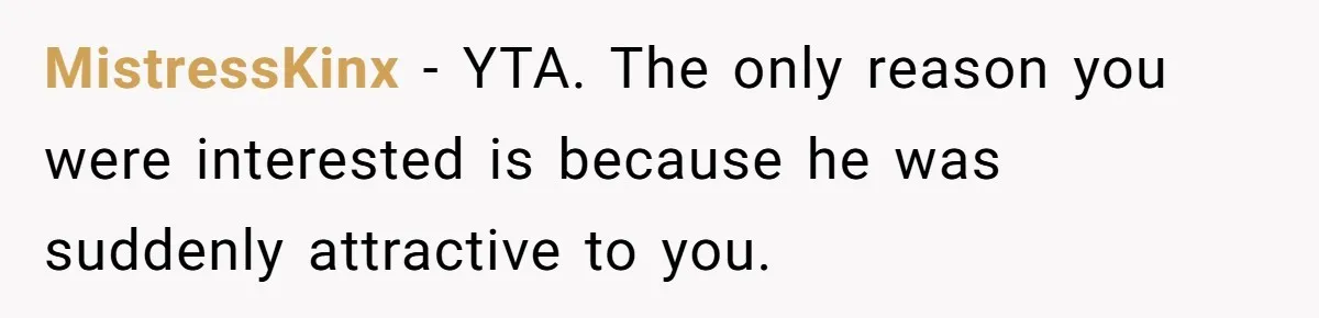 MistressKinx − YTA. The only reason you were interested is because he was suddenly attractive to you.