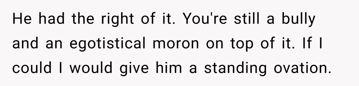 He had the right of it. You're still a bully and an egotistical moron on top of it. If I could I would give him a standing ovation.